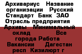 Архивариус › Название организации ­ Русский Стандарт, Банк, ЗАО › Отрасль предприятия ­ Архивы › Минимальный оклад ­ 13 000 - Все города Работа » Вакансии   . Дагестан респ.,Кизилюрт г.